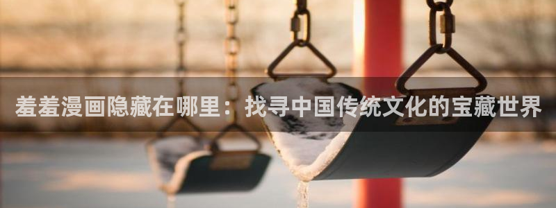 omofun下载安装：羞羞漫画隐藏在哪里：找寻中国传统文化的宝藏世界