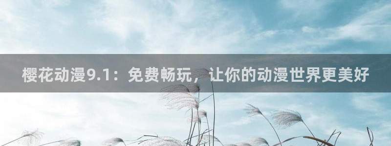 omofun动漫旧版本：樱花动漫9.1：免费畅玩，让你的动漫世界更美好